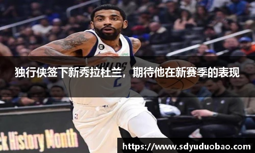 独行侠签下新秀拉杜兰，期待他在新赛季的表现