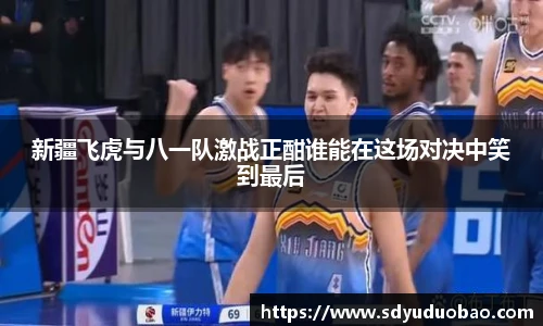 新疆飞虎与八一队激战正酣谁能在这场对决中笑到最后