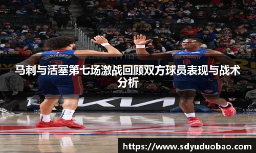 马刺与活塞第七场激战回顾双方球员表现与战术分析